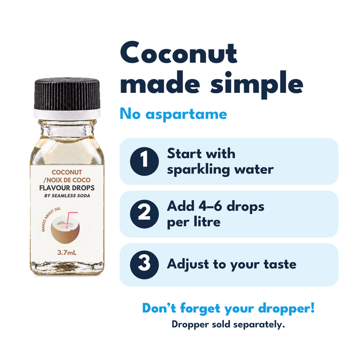 Coconut Flavour Drops. No aspartame. Add 4–6 drops per litre of carbonated water. Dropper sold separately.