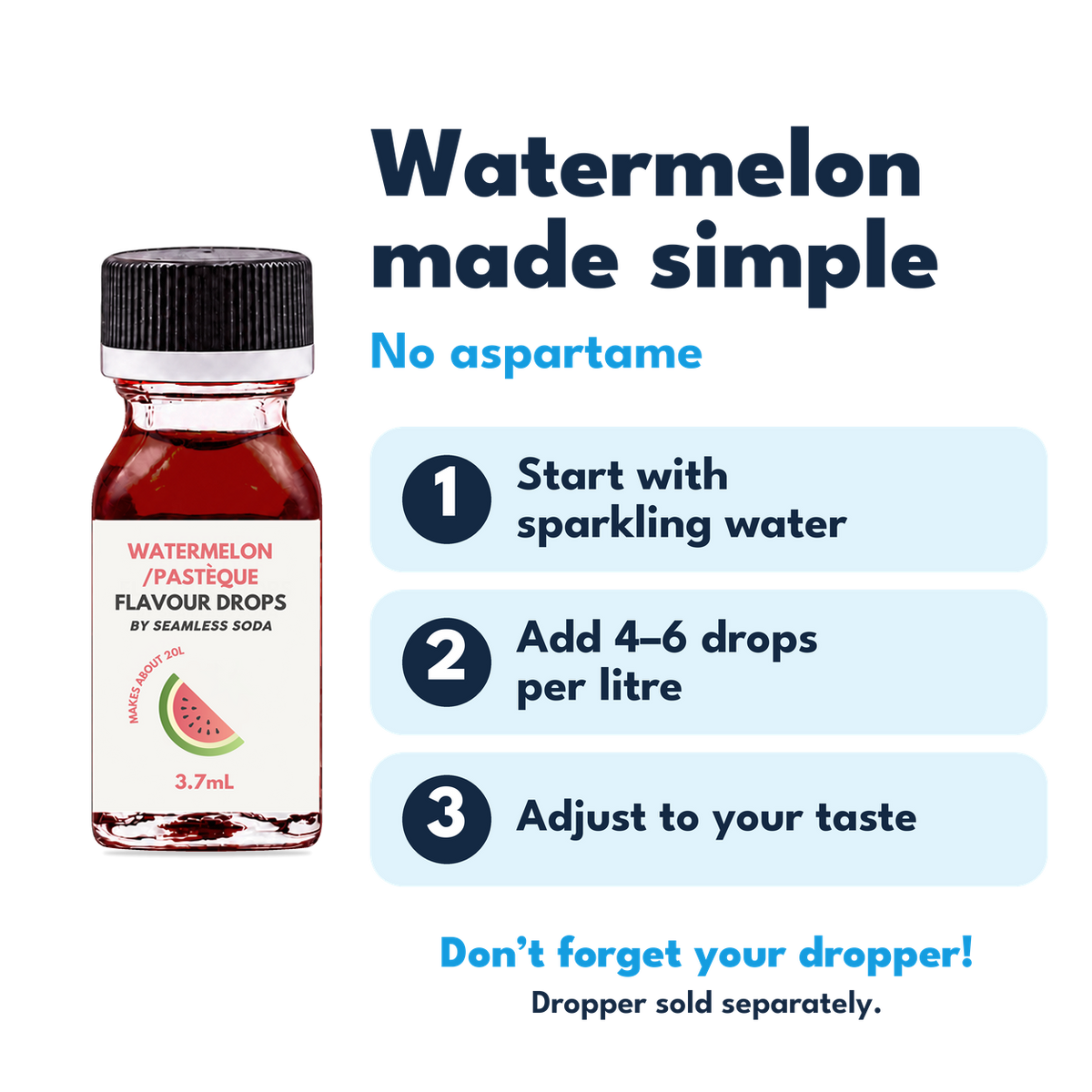 Watermelon Flavour Drops. No aspartame. Add 4–6 drops per litre of carbonated water. Dropper sold separately.