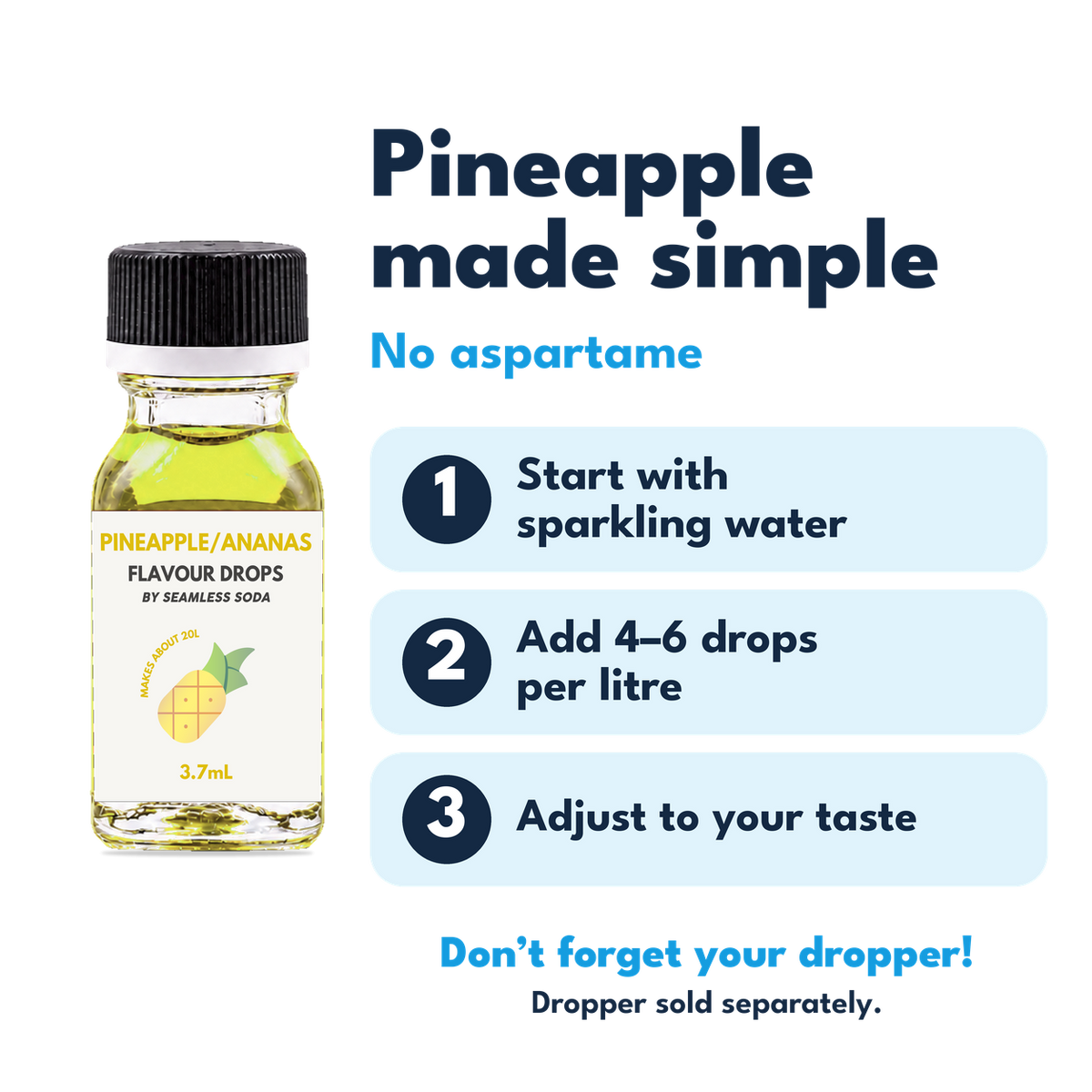 Pineapple Flavour Drops. No aspartame. Add 4–6 drops per litre of carbonated water. Dropper sold separately.