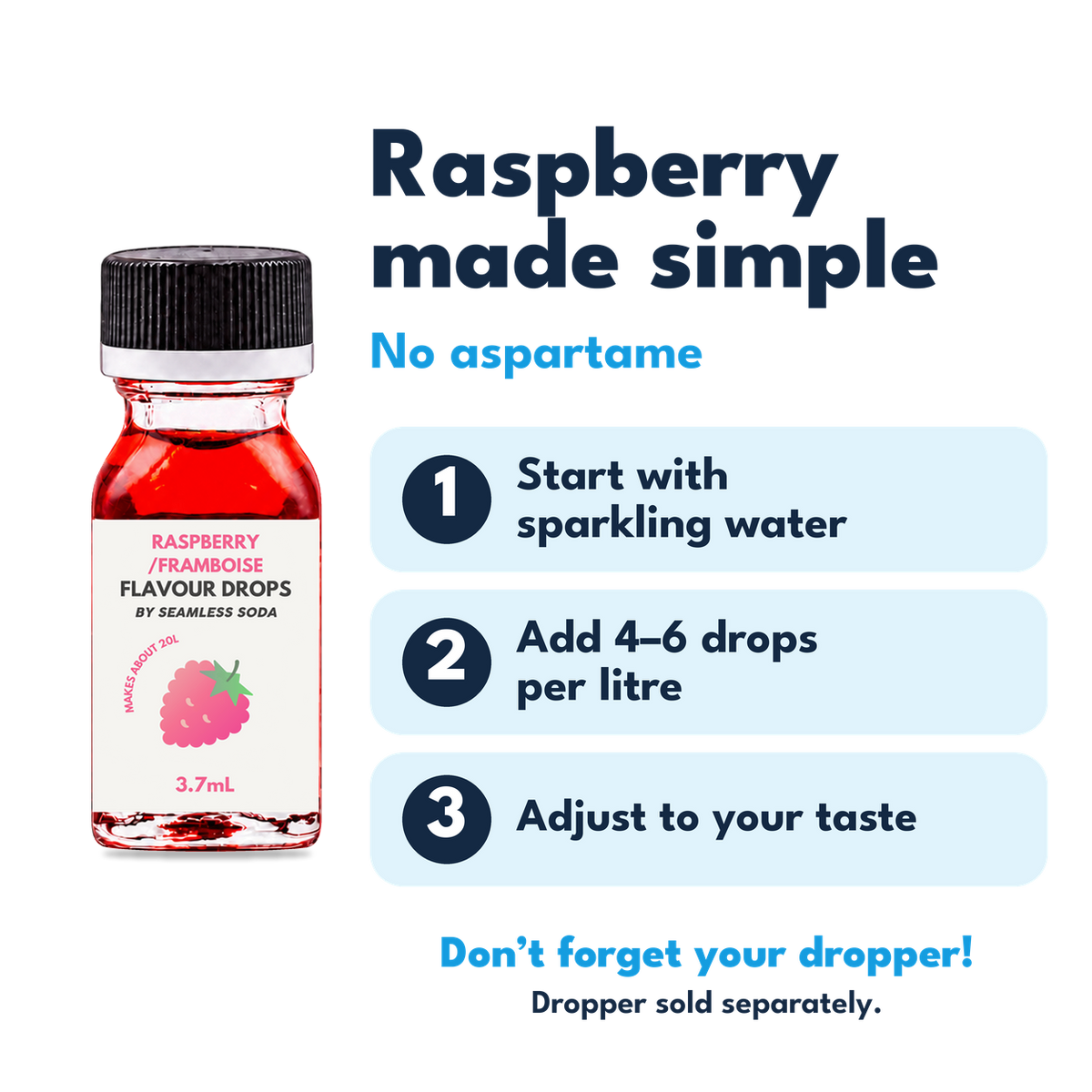 Raspberry Flavour Drops. No aspartame. Add 4–6 drops per litre of carbonated water. Dropper sold separately.